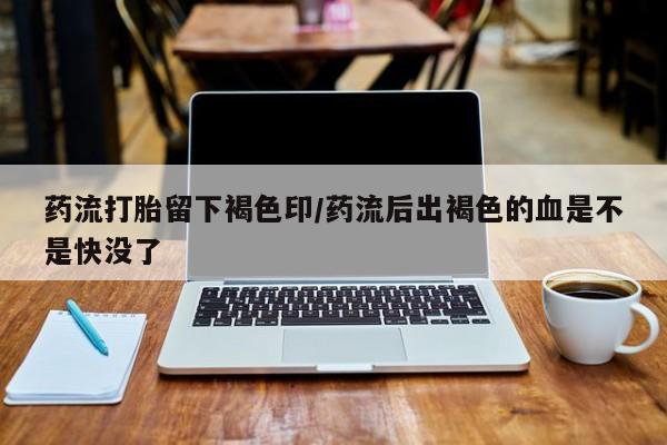 私人卖打胎药的联系方式微信药流打胎留下褐色印/药流后出褐色的血是不是快没了