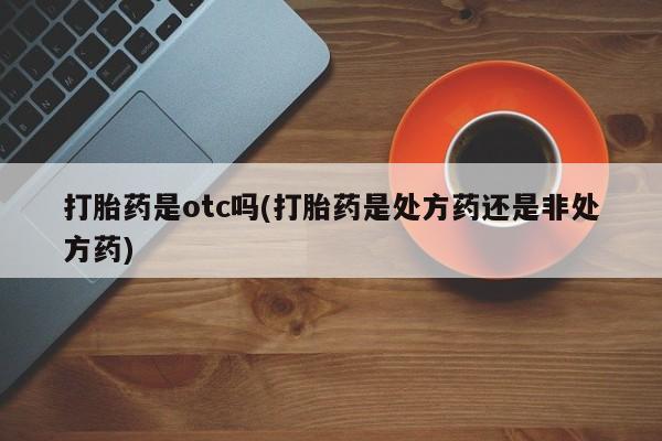私人卖打胎药的联系方式微信打胎药是otc吗(打胎药是处方药还是非处方药)