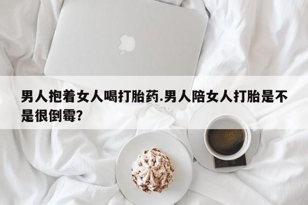 私人卖打胎药的联系方式微信男人抱着女人喝打胎药.男人陪女人打胎是不是很倒霉？