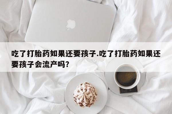 私人卖打胎药的联系方式微信吃了打胎药如果还要孩子.吃了打胎药如果还要孩子会流产吗？