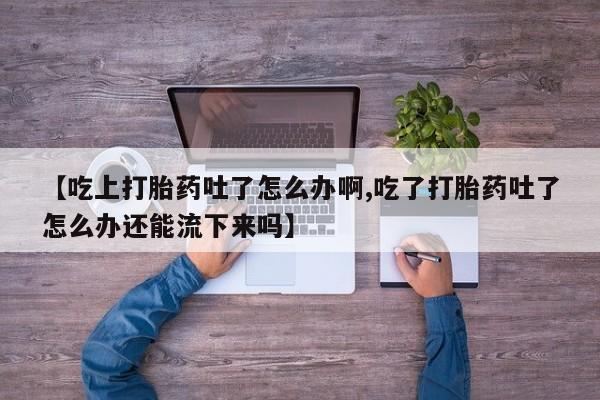 私人卖打胎药的联系方式微信【吃上打胎药吐了怎么办啊,吃了打胎药吐了怎么办还能流下来吗】