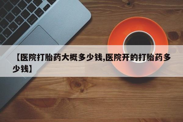 私人卖打胎药的联系方式微信【医院打胎药大概多少钱,医院开的打胎药多少钱】