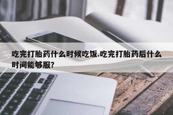 私人卖打胎药的联系方式微信吃完打胎药什么时候吃饭.吃完打胎药后什么时间能够服？