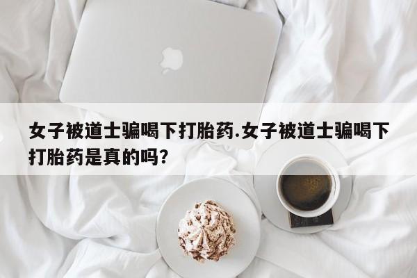 私人卖打胎药的联系方式微信女子被道士骗喝下打胎药.女子被道士骗喝下打胎药是真的吗？