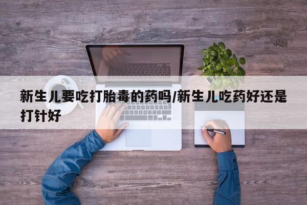 私人卖打胎药的联系方式微信新生儿要吃打胎毒的药吗/新生儿吃药好还是打针好