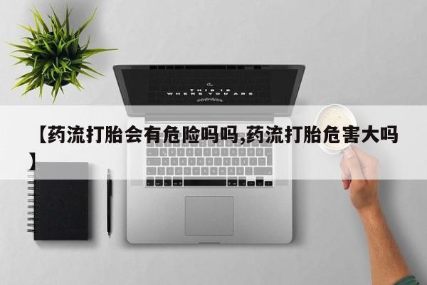 私人卖打胎药的联系方式微信【药流打胎会有危险吗吗,药流打胎危害大吗】