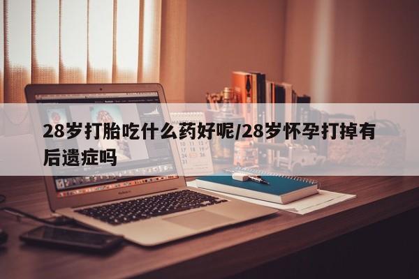 私人卖打胎药的联系方式微信28岁打胎吃什么药好呢/28岁怀孕打掉有后遗症吗