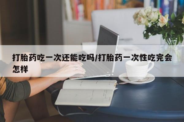 私人卖打胎药的联系方式微信打胎药吃一次还能吃吗/打胎药一次性吃完会怎样