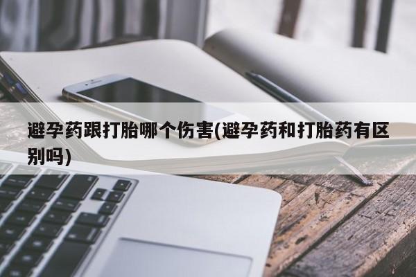 私人卖打胎药的联系方式微信避孕药跟打胎哪个伤害(避孕药和打胎药有区别吗)