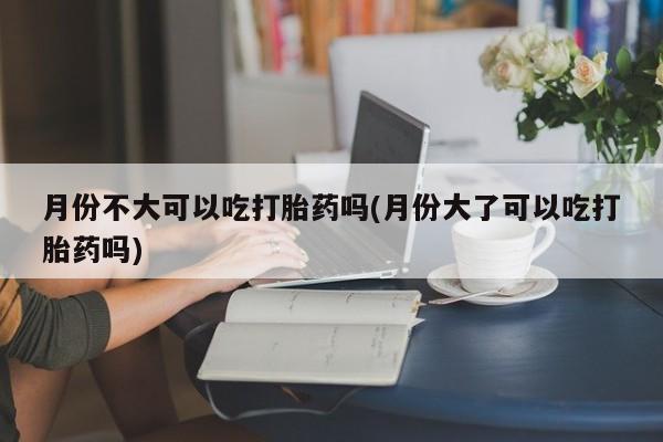 私人卖打胎药的联系方式微信月份不大可以吃打胎药吗(月份大了可以吃打胎药吗)