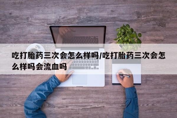 私人卖打胎药的联系方式微信吃打胎药三次会怎么样吗/吃打胎药三次会怎么样吗会流血吗