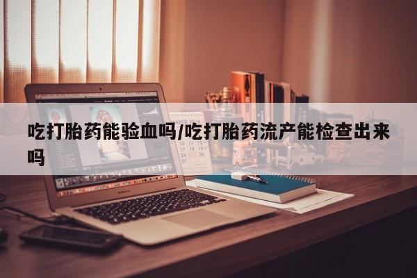 私人卖打胎药的联系方式微信吃打胎药能验血吗/吃打胎药流产能检查出来吗